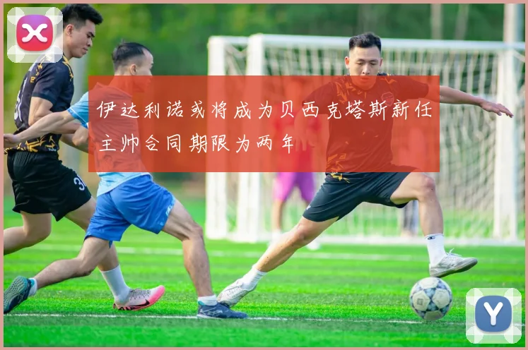 伊达利诺或将成为贝西克塔斯新任主帅合同期限为两年