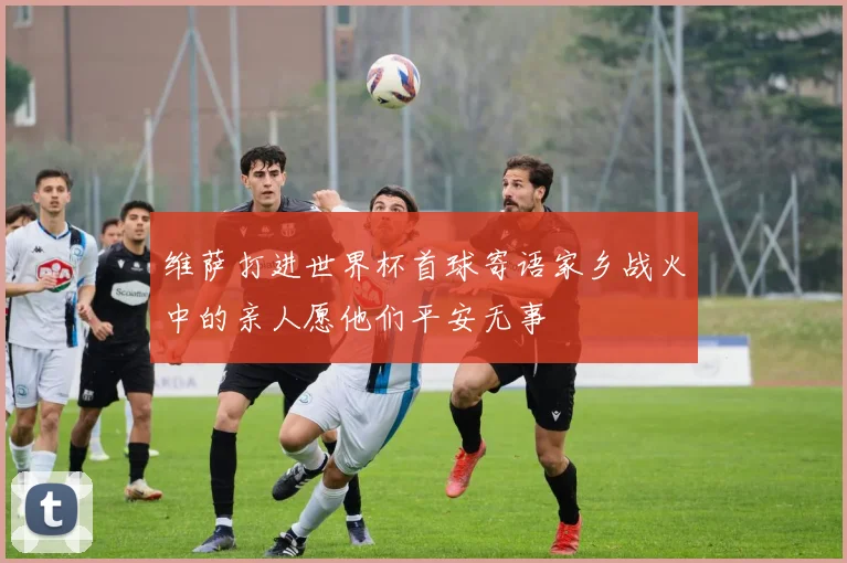 维萨打进世界杯首球寄语家乡战火中的亲人愿他们平安无事