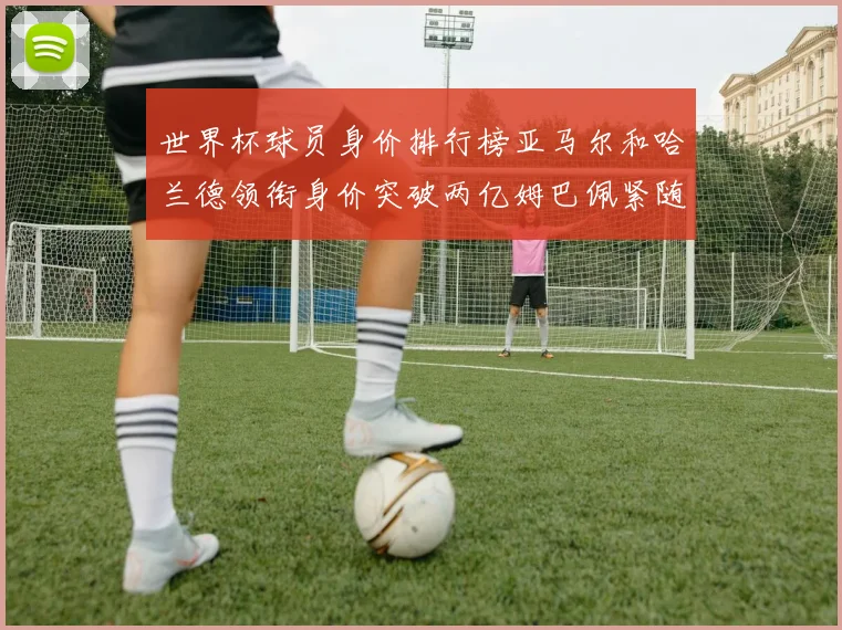 世界杯球员身价排行榜亚马尔和哈兰德领衔身价突破两亿姆巴佩紧随其后