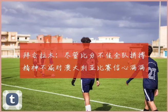 拜合拉木：尽管比分不佳全队拼搏精神不减对澳大利亚比赛信心满满期待进球