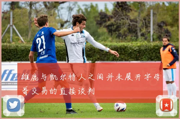 雄鹿与凯尔特人之间并未展开字母哥交易的直接谈判