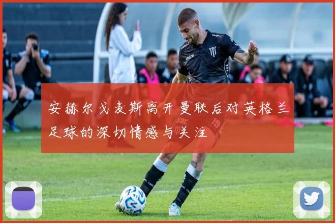 安赫尔戈麦斯离开曼联后对英格兰足球的深切情感与关注