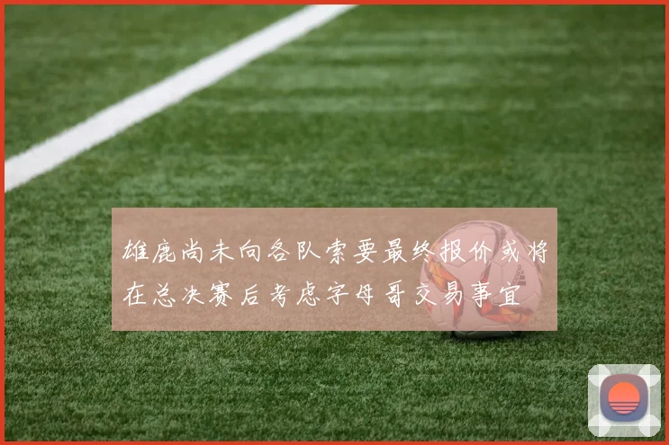 雄鹿尚未向各队索要最终报价或将在总决赛后考虑字母哥交易事宜