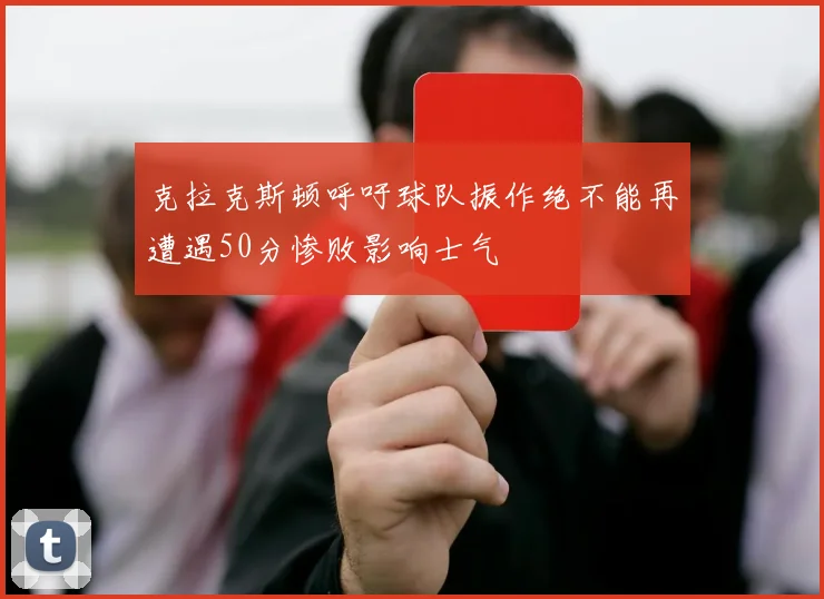 克拉克斯顿呼吁球队振作绝不能再遭遇50分惨败影响士气