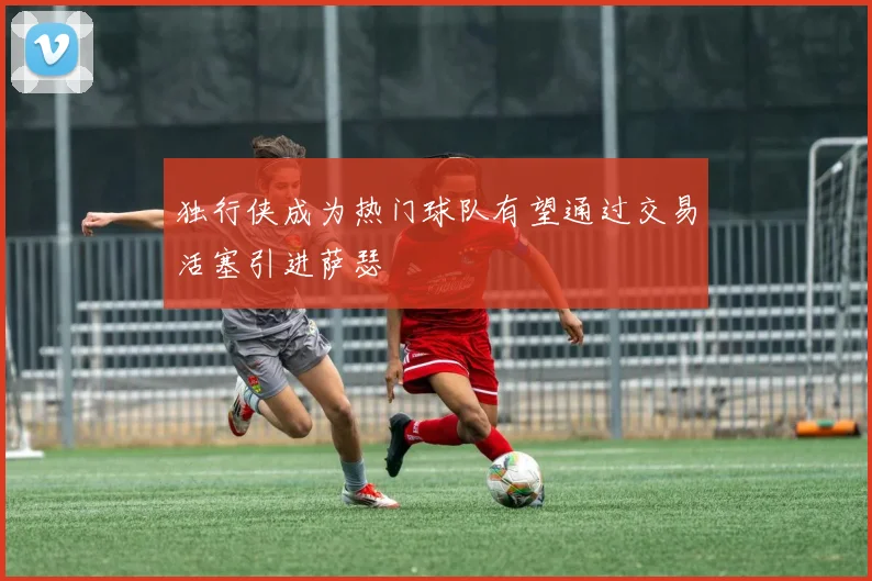 独行侠成为热门球队有望通过交易活塞引进萨瑟