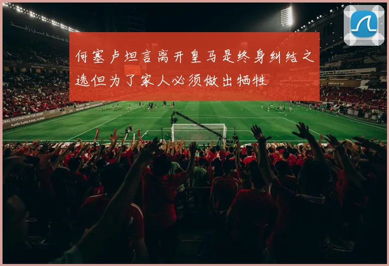 何塞卢坦言离开皇马是终身纠结之选但为了家人必须做出牺牲