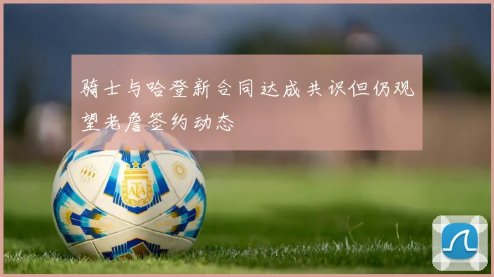 骑士与哈登新合同达成共识但仍观望老詹签约动态