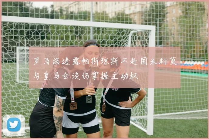 罗马诺透露帕斯琼斯不赴国米科莫与皇马会谈仍掌握主动权