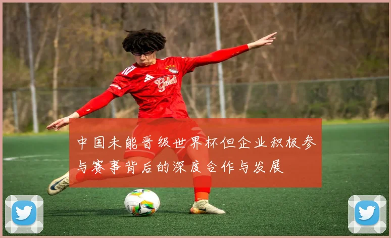 中国未能晋级世界杯但企业积极参与赛事背后的深度合作与发展
