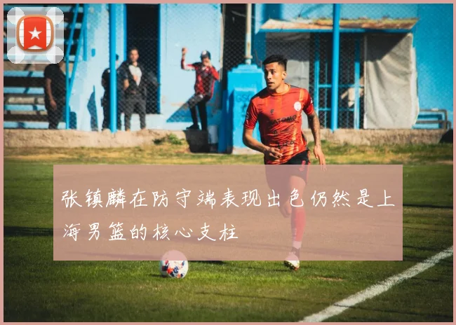 张镇麟在防守端表现出色仍然是上海男篮的核心支柱