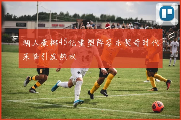 湖人豪掷45亿重塑阵容东契奇时代来临引发热议