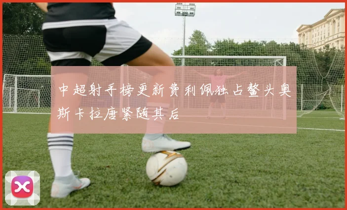 中超射手榜更新费利佩独占鳌头奥斯卡拉唐紧随其后