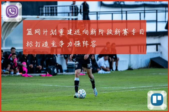篮网计划重建迈向新阶段新赛季目标打造竞争力强阵容