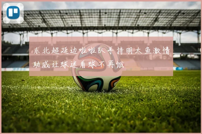 东北超延边啦啦队手持明太鱼激情助威让球迷看球不再饿