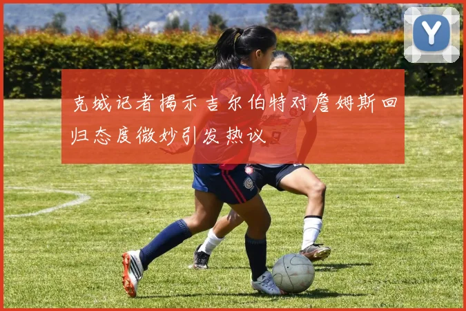 克城记者揭示吉尔伯特对詹姆斯回归态度微妙引发热议