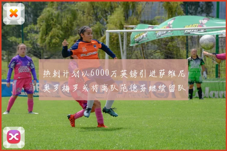 热刺计划以6000万英镑引进萨维尼奥罗梅罗或将离队范德芬继续留队