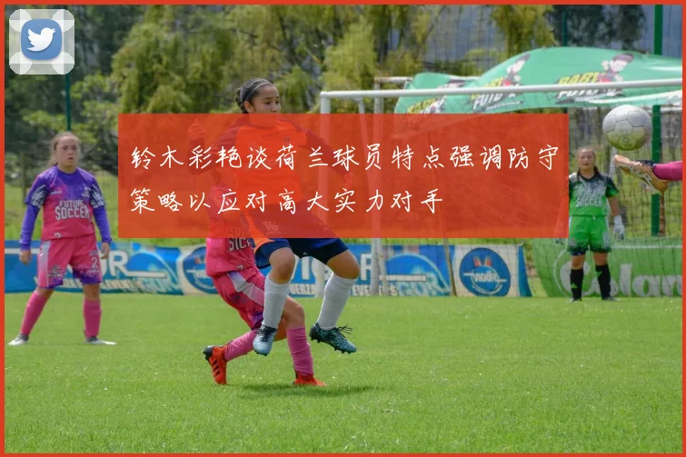 铃木彩艳谈荷兰球员特点强调防守策略以应对高大实力对手