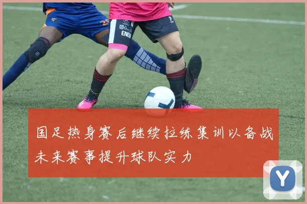 国足热身赛后继续拉练集训以备战未来赛事提升球队实力