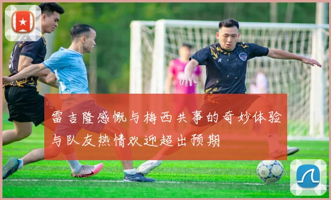 雷吉隆感慨与梅西共事的奇妙体验与队友热情欢迎超出预期