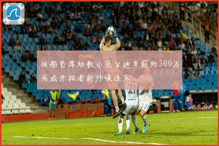 快船首席助教小范甘迪年薪约300万或成开拓者新帅候选人