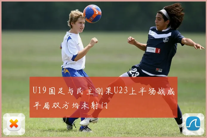 U19国足与民主刚果U23上半场战成平局双方均未射门