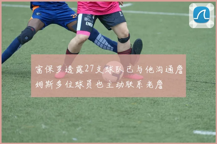 富保罗透露27支球队已与他沟通詹姆斯多位球员也主动联系老詹