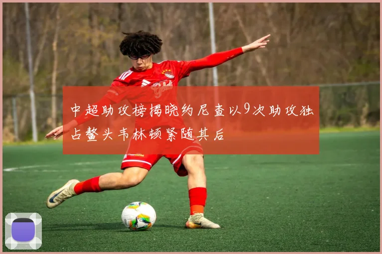 中超助攻榜揭晓约尼查以9次助攻独占鳌头韦林顿紧随其后