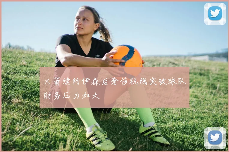 火箭续约伊森后奢侈税线突破球队财务压力加大