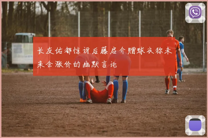 长友佑都惊讶后藤启介赠球衣称未来会涨价的幽默言论