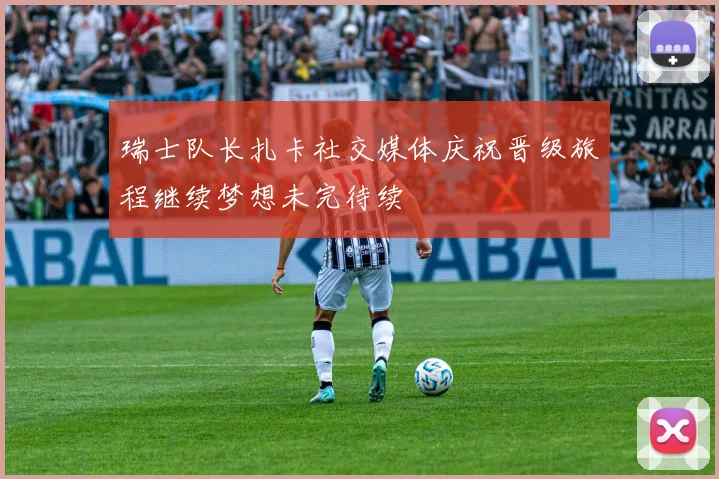 瑞士队长扎卡社交媒体庆祝晋级旅程继续梦想未完待续